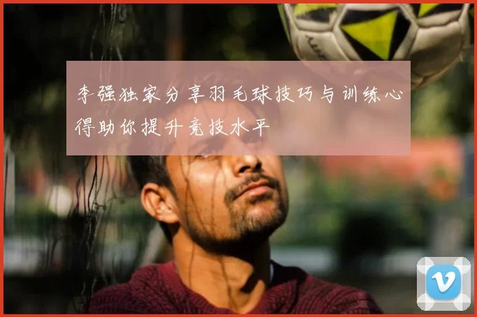 李强独家分享羽毛球技巧与训练心得助你提升竞技水平