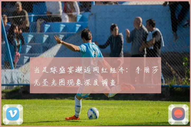 当足球盛宴邂逅网红经济:李丽莎无圣光图现象深度调查