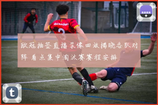 欧冠抽签直播录像回放揭晓各队对阵 看点集中淘汰赛赛程安排
