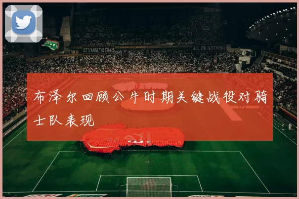 布泽尔回顾公牛时期关键战役对骑士队表现
