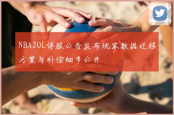NBA2OL停服公告发布玩家数据迁移方案与补偿细节公开