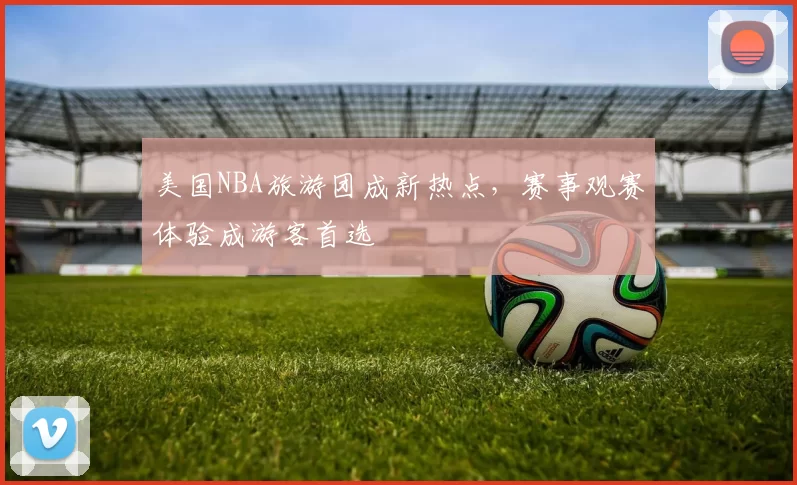 美国NBA旅游团成新热点,赛事观赛体验成游客首选