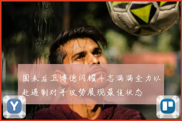 国米后卫博德闪耀斗志满满全力以赴遏制对手攻势展现最佳状态