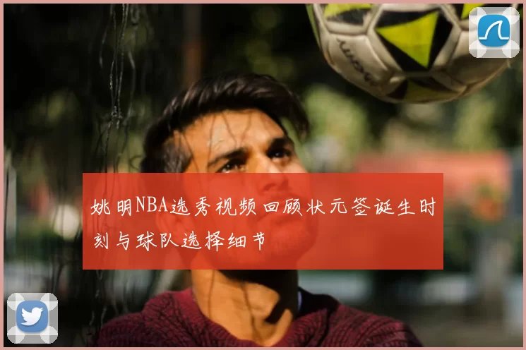 姚明NBA选秀视频回顾状元签诞生时刻与球队选择细节