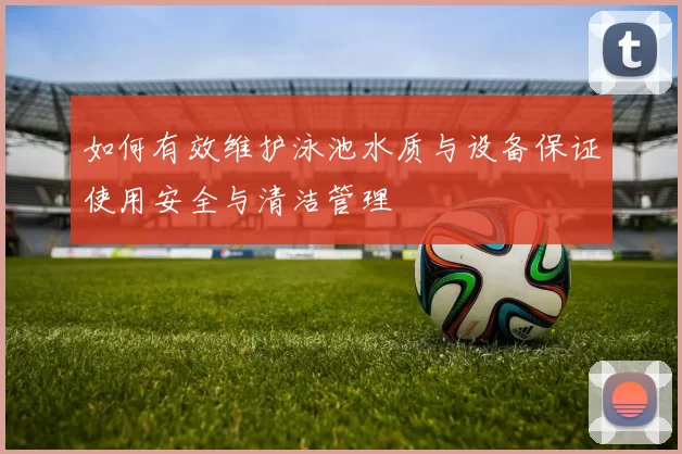 如何有效维护泳池水质与设备保证使用安全与清洁管理