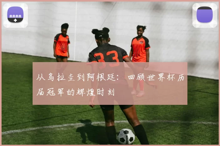 从乌拉圭到阿根廷：回顾世界杯历届冠军的辉煌时刻