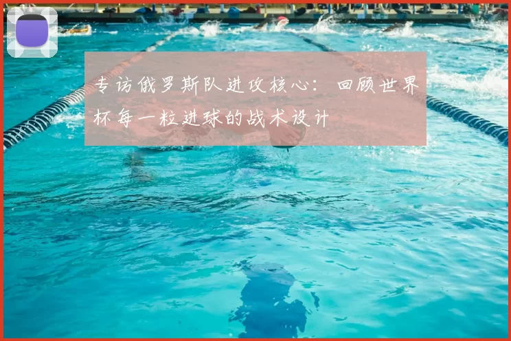 专访俄罗斯队进攻核心:回顾世界杯每一粒进球的战术设计