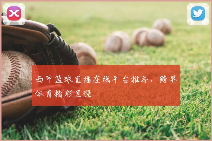 西甲篮球直播在线平台推荐,跨界体育精彩呈现