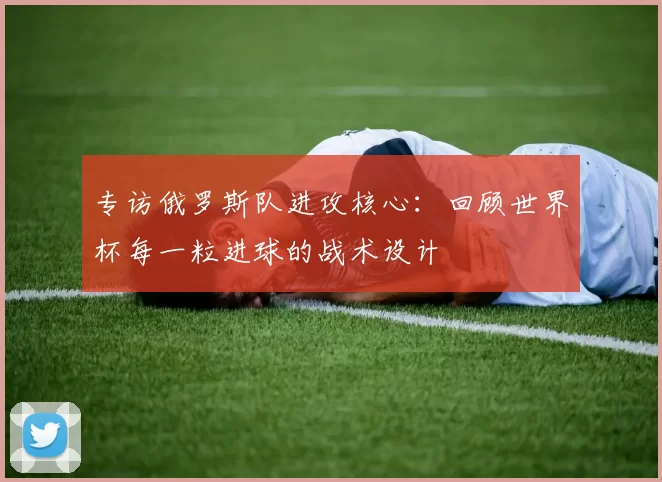 专访俄罗斯队进攻核心:回顾世界杯每一粒进球的战术设计