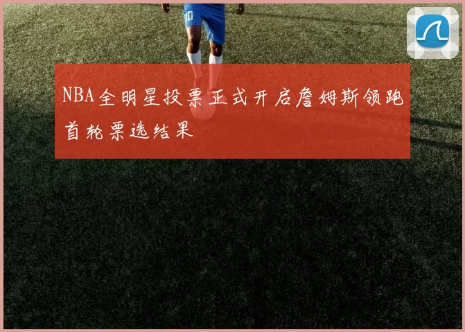 NBA全明星投票正式开启詹姆斯领跑首轮票选结果