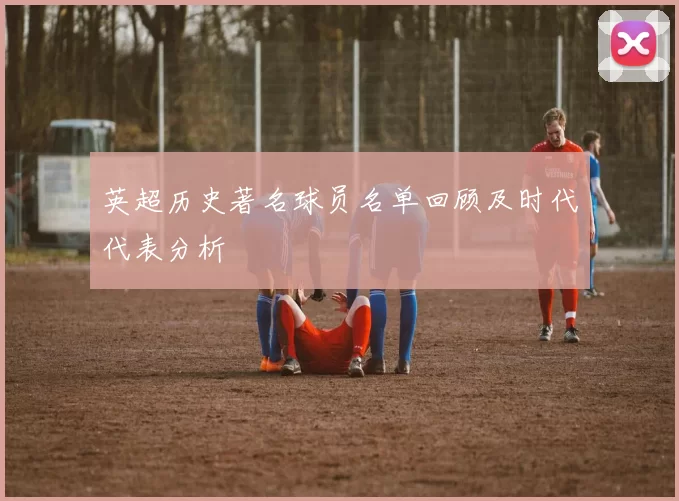 英超历史著名球员名单回顾及时代代表分析