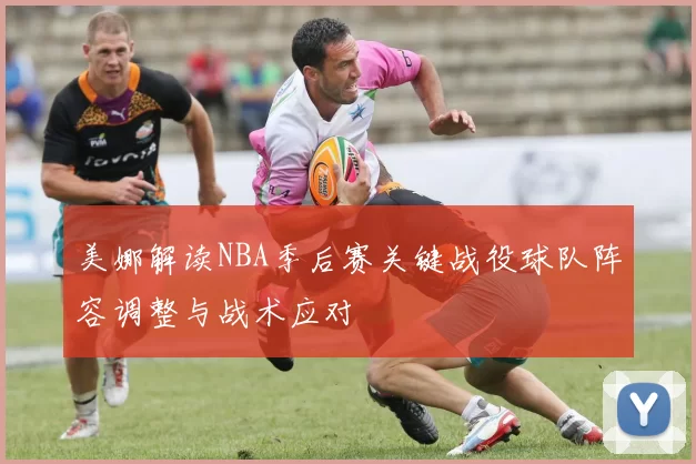 美娜解读NBA季后赛关键战役球队阵容调整与战术应对
