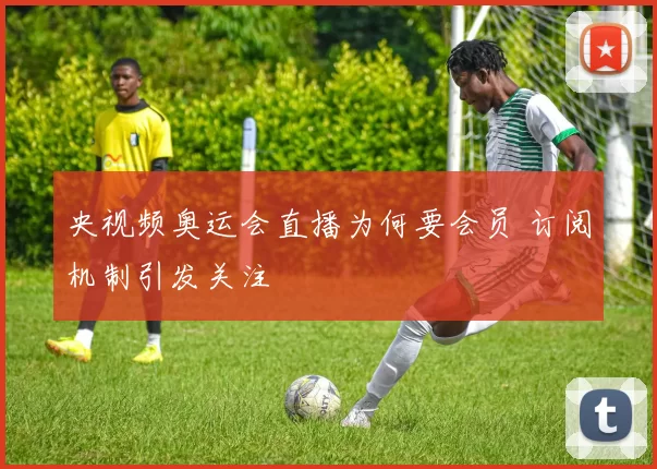 央视频奥运会直播为何要会员 订阅机制引发关注