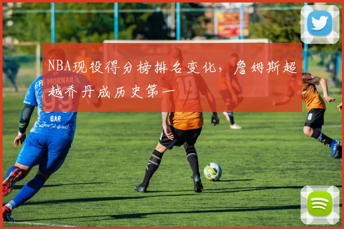 NBA现役得分榜排名变化，詹姆斯超越乔丹成历史第一