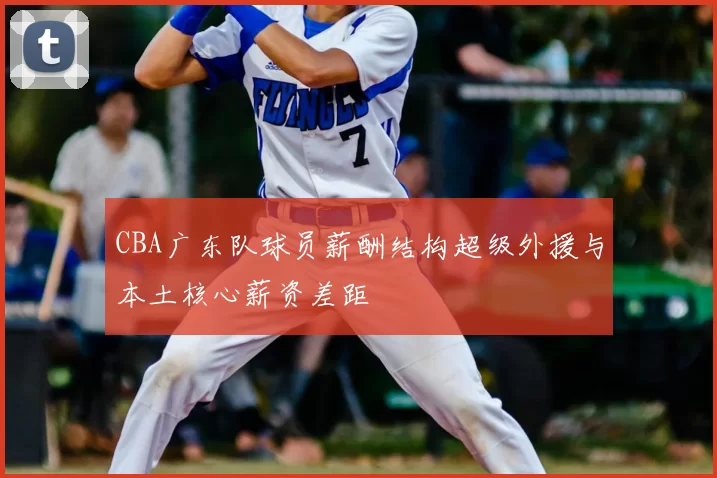 CBA广东队球员薪酬结构超级外援与本土核心薪资差距