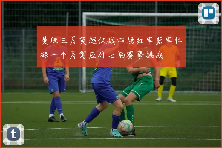 曼联三月英超仅战四场红军蓝军忙碌一个月需应对七场赛事挑战