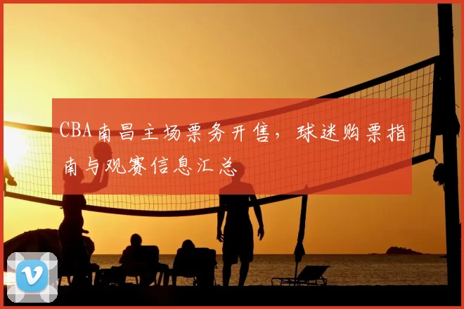 CBA南昌主场票务开售,球迷购票指南与观赛信息汇总