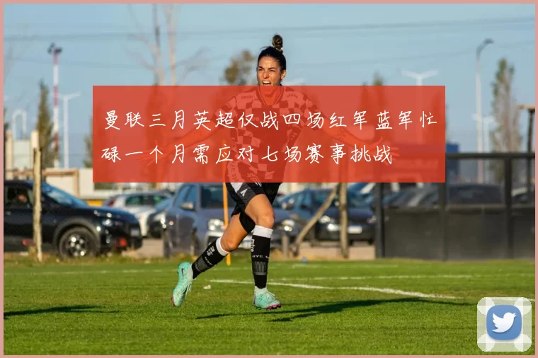 曼联三月英超仅战四场红军蓝军忙碌一个月需应对七场赛事挑战
