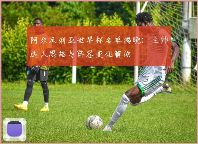 阿尔及利亚世界杯名单揭晓:主帅选人思路与阵容变化解读