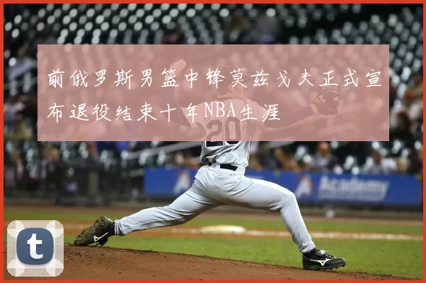 前俄罗斯男篮中锋莫兹戈夫正式宣布退役结束十年NBA生涯