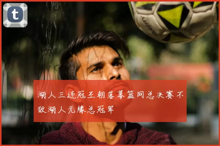 湖人三连冠王朝落幕篮网总决赛不敌湖人无缘总冠军