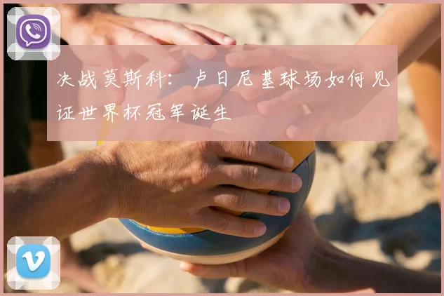 决战莫斯科:卢日尼基球场如何见证世界杯冠军诞生