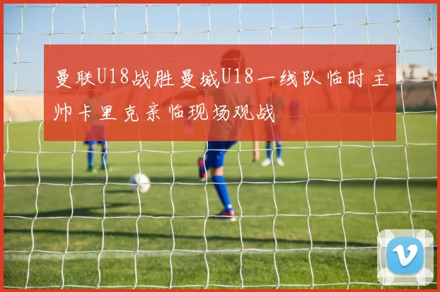 曼联U18战胜曼城U18一线队临时主帅卡里克亲临现场观战