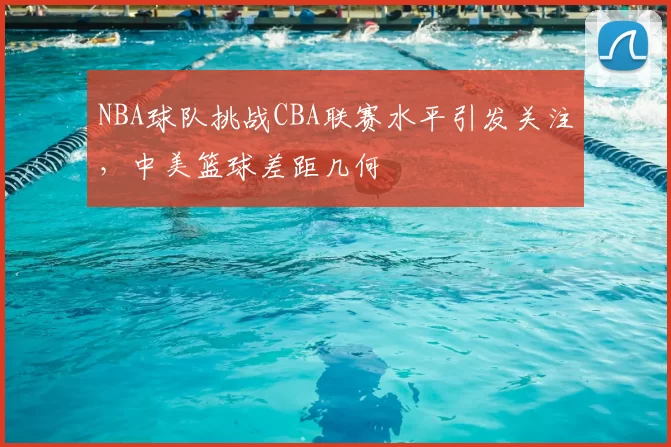 NBA球队挑战CBA联赛水平引发关注,中美篮球差距几何