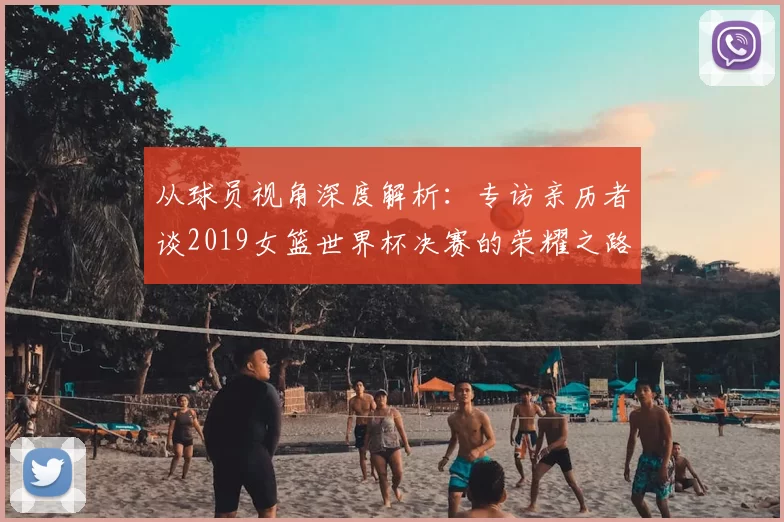 从球员视角深度解析：专访亲历者谈2019女篮世界杯决赛的荣耀之路