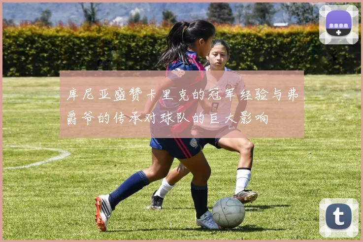 库尼亚盛赞卡里克的冠军经验与弗爵爷的传承对球队的巨大影响