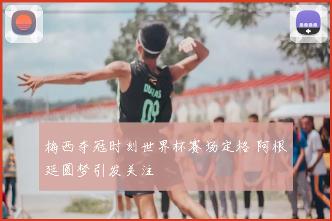 梅西夺冠时刻世界杯赛场定格 阿根廷圆梦引发关注