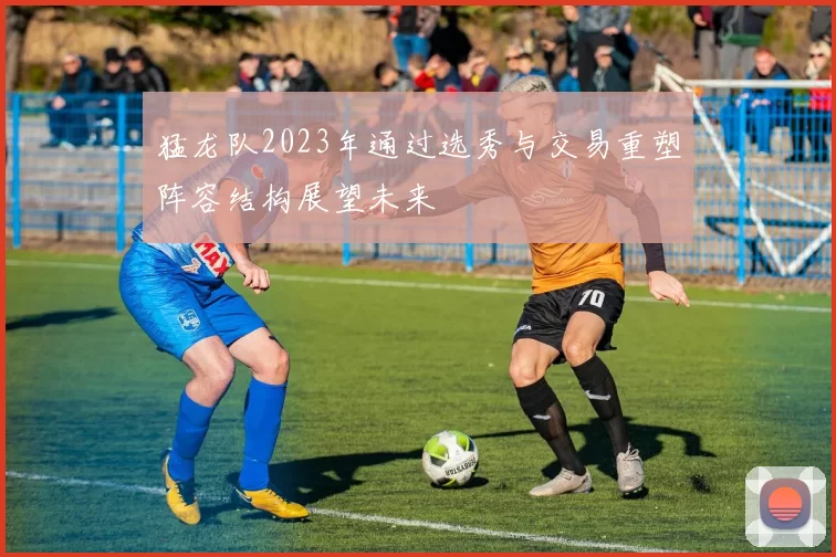 猛龙队2023年通过选秀与交易重塑阵容结构展望未来