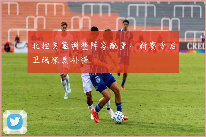 北控男篮调整阵容配置,新赛季后卫线深度补强