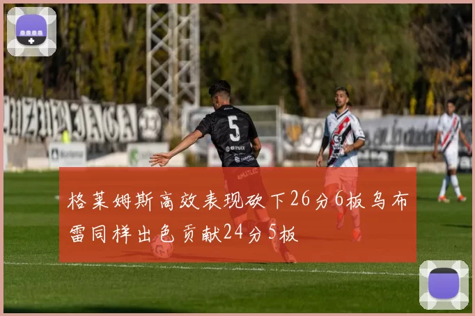 格莱姆斯高效表现砍下26分6板乌布雷同样出色贡献24分5板