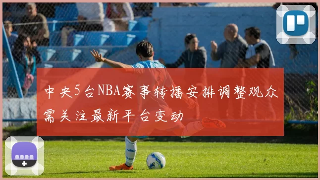 中央5台NBA赛事转播安排调整观众需关注最新平台变动