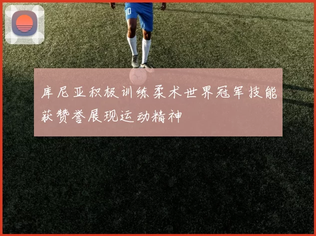 库尼亚积极训练柔术世界冠军技能获赞誉展现运动精神