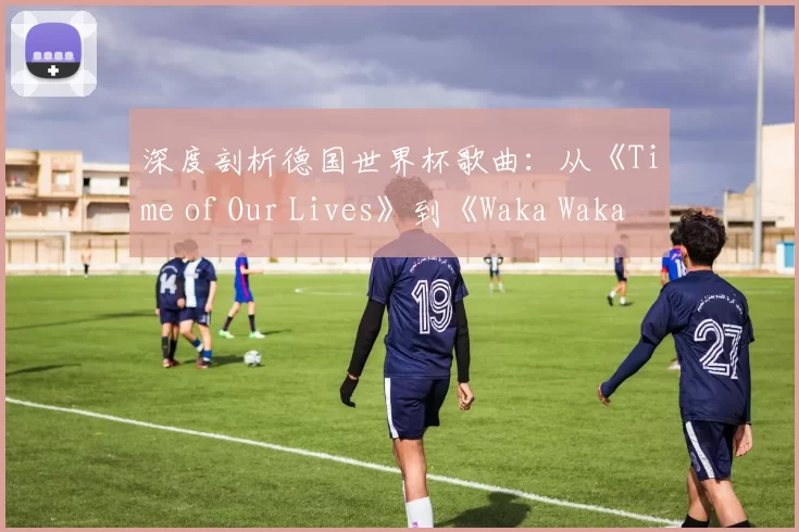 深度剖析德国世界杯歌曲:从《Time of Our Lives》到《Waka Waka》的传播密码