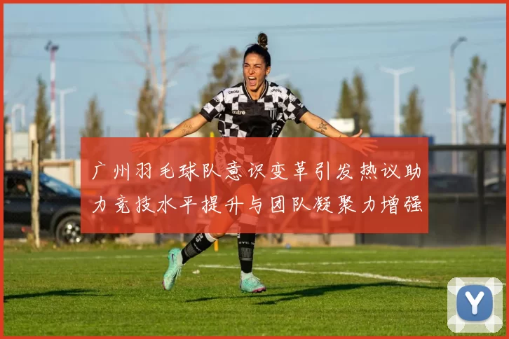 广州羽毛球队意识变革引发热议助力竞技水平提升与团队凝聚力增强