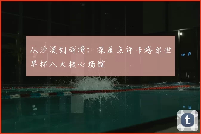 从沙漠到海湾:深度点评卡塔尔世界杯八大核心场馆