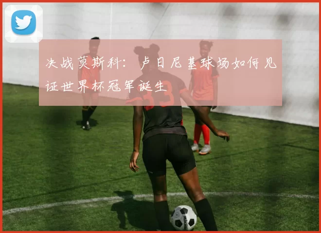 决战莫斯科:卢日尼基球场如何见证世界杯冠军诞生