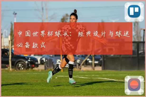 中国世界杯球衣:经典设计与球迷必备款式