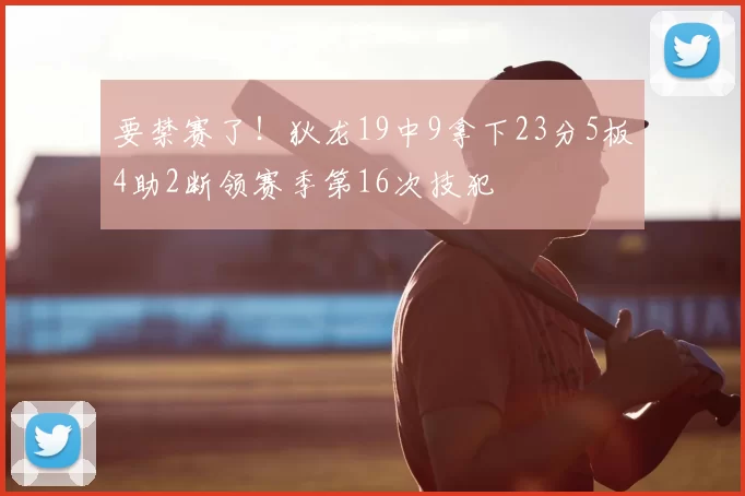要禁赛了！狄龙19中9拿下23分5板4助2断领赛季第16次技犯