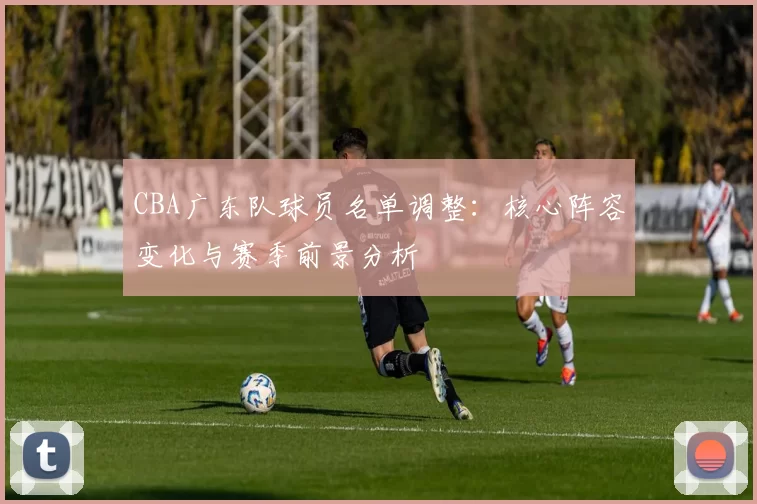 CBA广东队球员名单调整:核心阵容变化与赛季前景分析