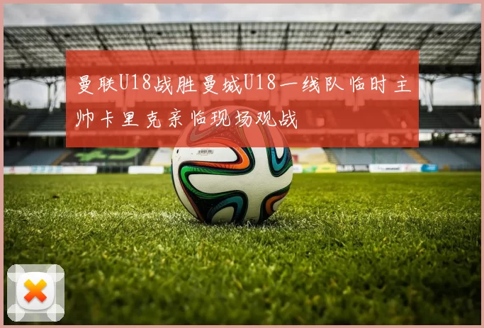 曼联U18战胜曼城U18一线队临时主帅卡里克亲临现场观战
